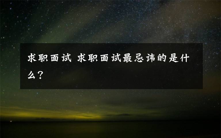 求职面试 求职面试最忌讳的是什么?
