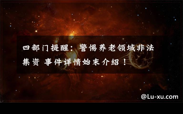 四部门提醒:警惕养老领域非法集资 事件详情始末介绍!