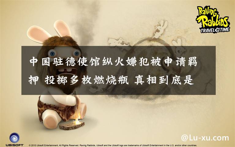 中国驻德使馆纵火嫌犯被申请羁押 投掷多枚燃烧瓶 真相到底是怎样的?