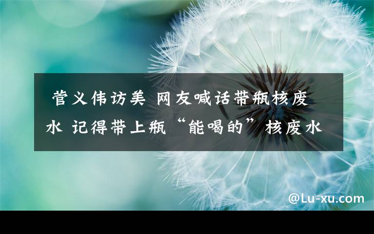 菅义伟访美 网友喊话带瓶核废水 记得带上瓶“能喝的”核废水……