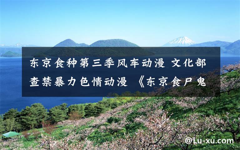 东京食种第三季风车动漫 文化部查禁暴力色情动漫 《东京食尸鬼》等上榜