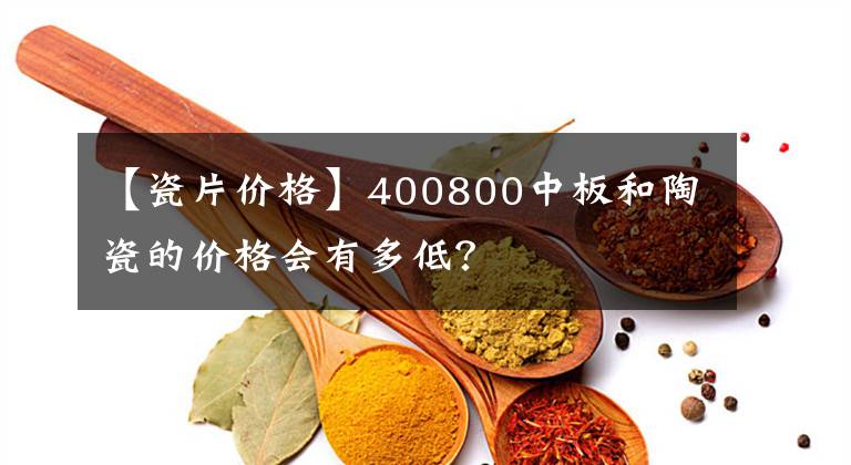 【瓷片价格】400800中板和陶瓷的价格会有多低?