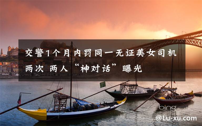 交警1个月内罚同一无证美女司机两次 两人“神对话”曝光