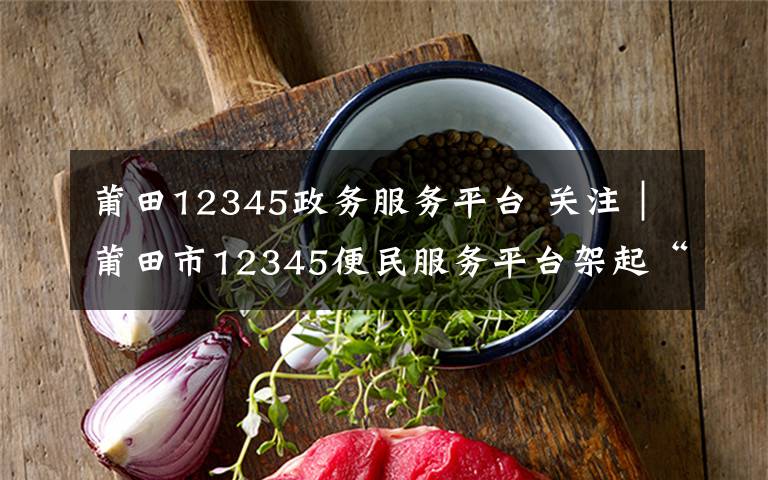 莆田12345政务服务平台 关注|莆田市12345便民服务平台架起“连心桥”