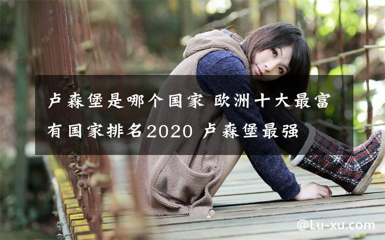 卢森堡是哪个国家 欧洲十大最富有国家排名2020 卢森堡最强