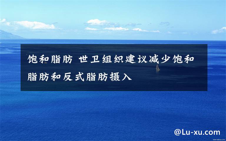 饱和脂肪 世卫组织建议减少饱和脂肪和反式脂肪摄入