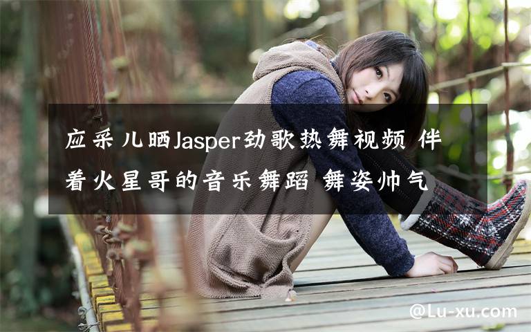 应采儿晒Jasper劲歌热舞视频 伴着火星哥的音乐舞蹈 舞姿帅气