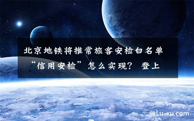 北京地铁将推常旅客安检白名单 “信用安检”怎么实现？ 登上网络热搜了！