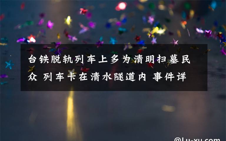 台铁脱轨列车上多为清明扫墓民众 列车卡在清水隧道内 事件详情始末介绍!