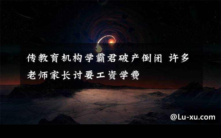 传教育机构学霸君破产倒闭 许多老师家长讨要工资学费