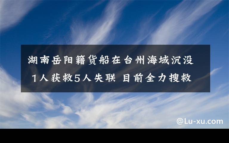 湖南岳阳籍货船在台州海域沉没 1人获救5人失联 目前全力搜救中 事情经过真相揭秘!