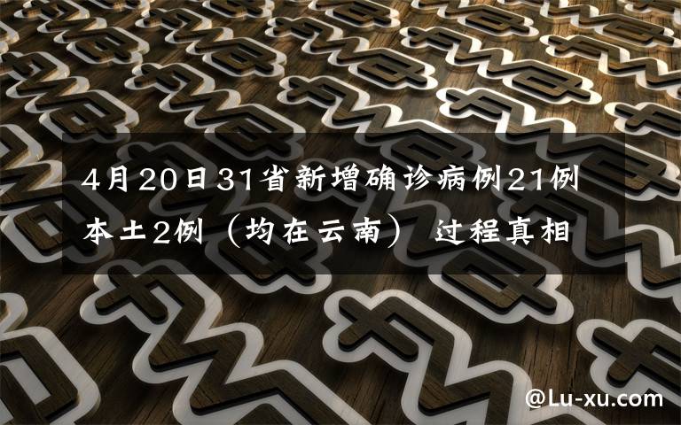 4月20日31省新增确诊病例21例 本土2例(均在云南) 过程真相详细揭秘!