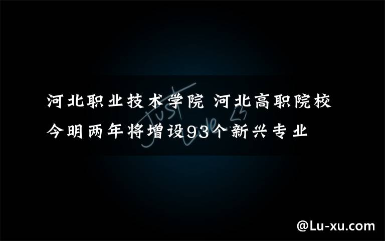 河北职业技术学院 河北高职院校今明两年将增设93个新兴专业