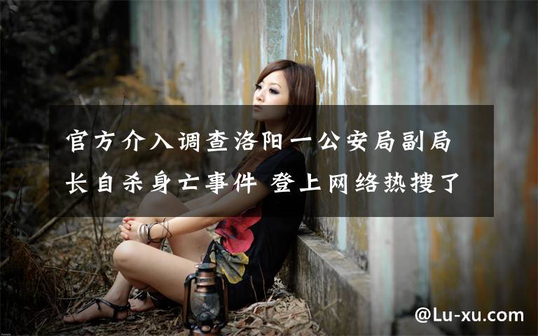 官方介入调查洛阳一公安局副局长自杀身亡事件 登上网络热搜了!