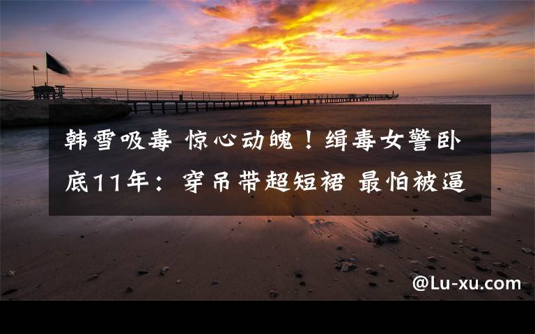 韩雪吸毒 惊心动魄!缉毒女警卧底11年:穿吊带超短裙 最怕被逼吸毒