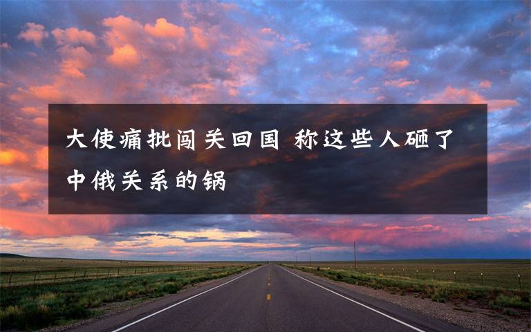 大使痛批闯关回国 称这些人砸了中俄关系的锅