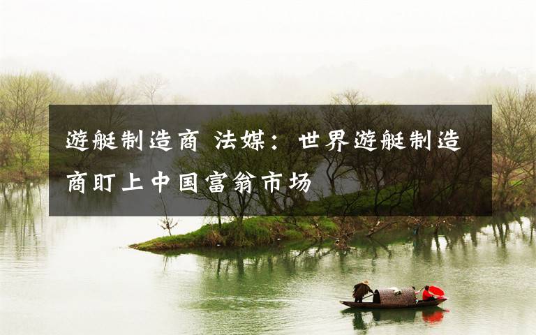 游艇制造商 法媒：世界游艇制造商盯上中国富翁市场