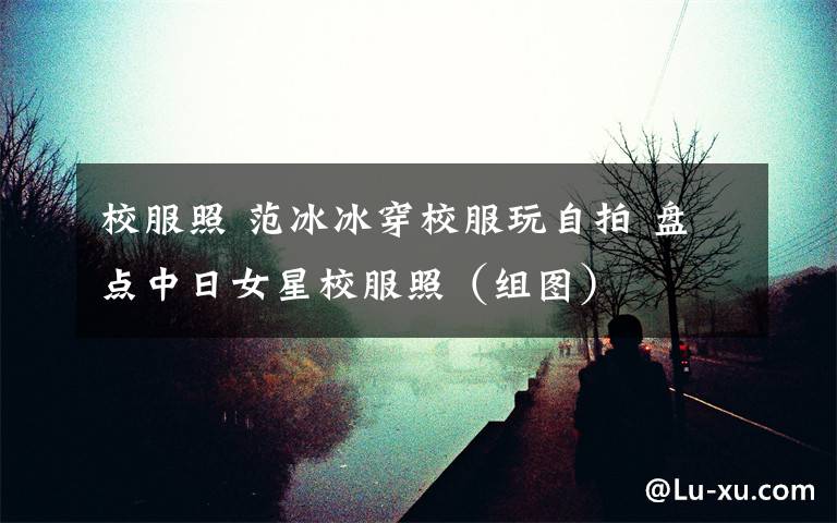 校服照 范冰冰穿校服玩自拍 盘点中日女星校服照（组图）