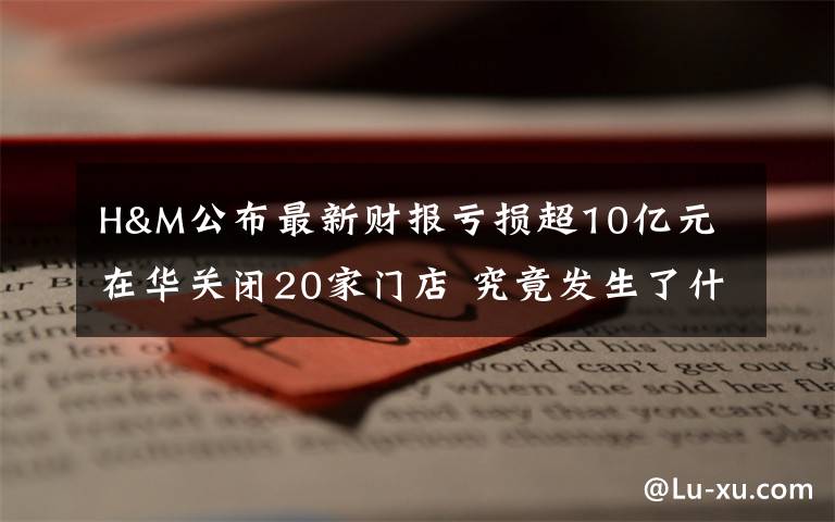 H&M公布最新财报亏损超10亿元 在华关闭20家门店 究竟发生了什么?
