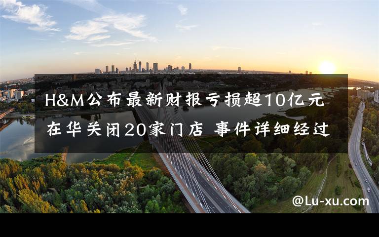 H&M公布最新财报亏损超10亿元 在华关闭20家门店 事件详细经过!
