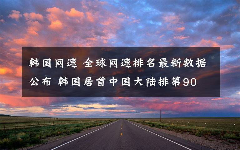 韩国网速 全球网速排名最新数据公布 韩国居首中国大陆排第90