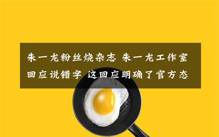 朱一龙粉丝烧杂志 朱一龙工作室回应说错字 这回应明确了官方态度