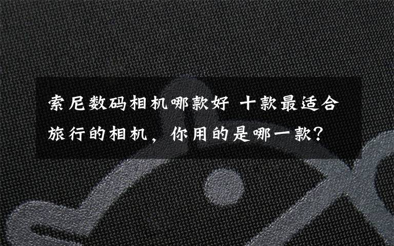 索尼数码相机哪款好 十款最适合旅行的相机,你用的是哪一款?