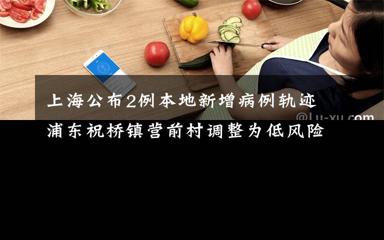 上海公布2例本地新增病例轨迹 浦东祝桥镇营前村调整为低风险