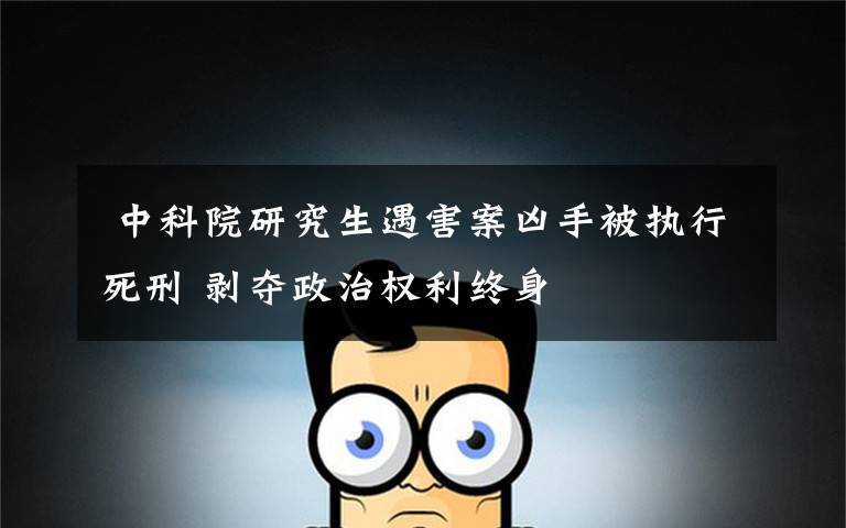 中科院研究生遇害案凶手被执行死刑 剥夺政治权利终身