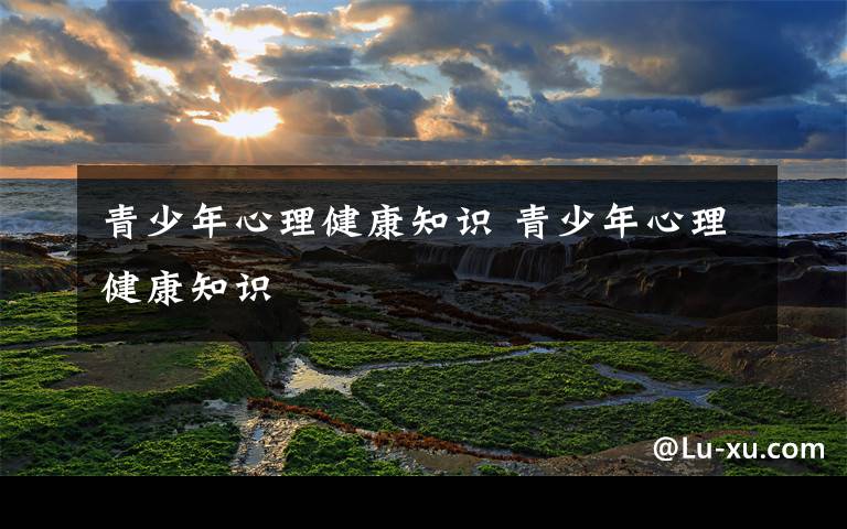 青少年心理健康知识 青少年心理健康知识
