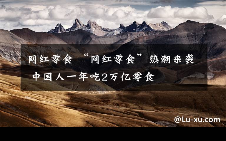 网红零食 “网红零食”热潮来袭 中国人一年吃2万亿零食