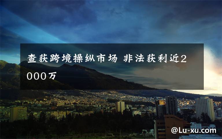 查获跨境操纵市场 非法获利近2000万