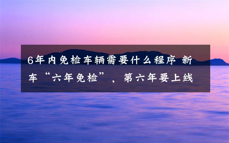 6年内免检车辆需要什么程序 新车“六年免检”,第六年要上线检测,可网上申领电子版年检车标