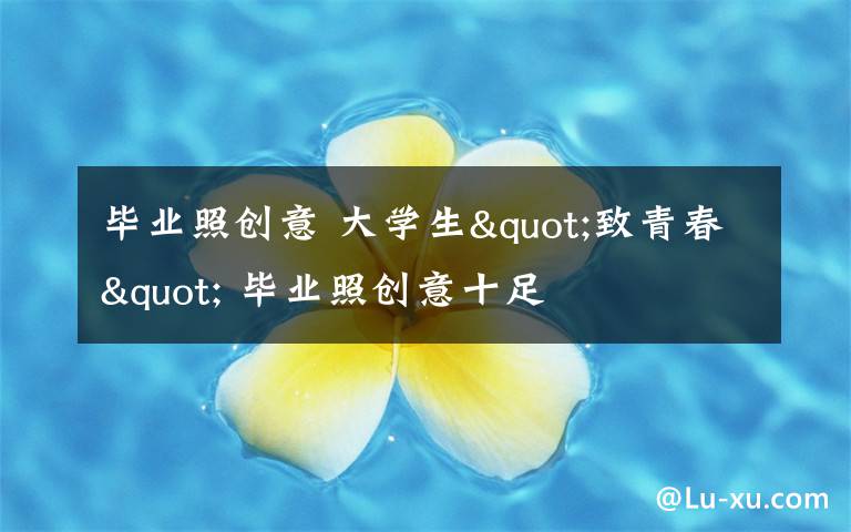 毕业照创意 大学生"致青春" 毕业照创意十足