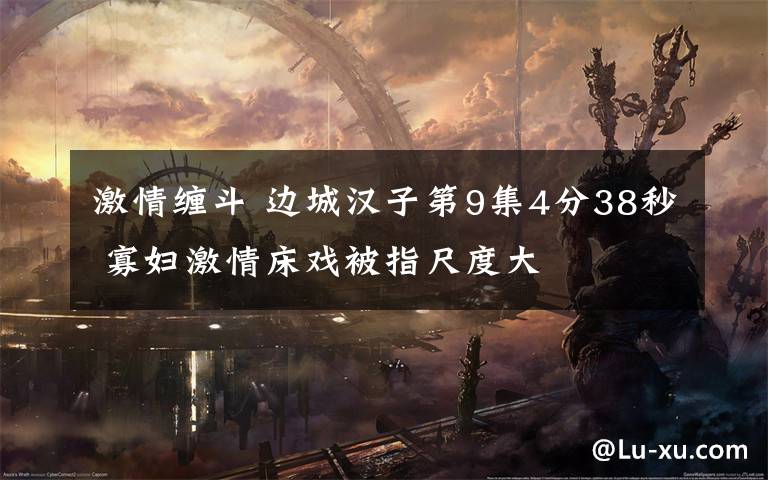 激情缠斗 边城汉子第9集4分38秒 寡妇激情床戏被指尺度大