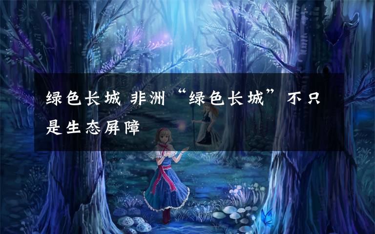 绿色长城 非洲“绿色长城”不只是生态屏障