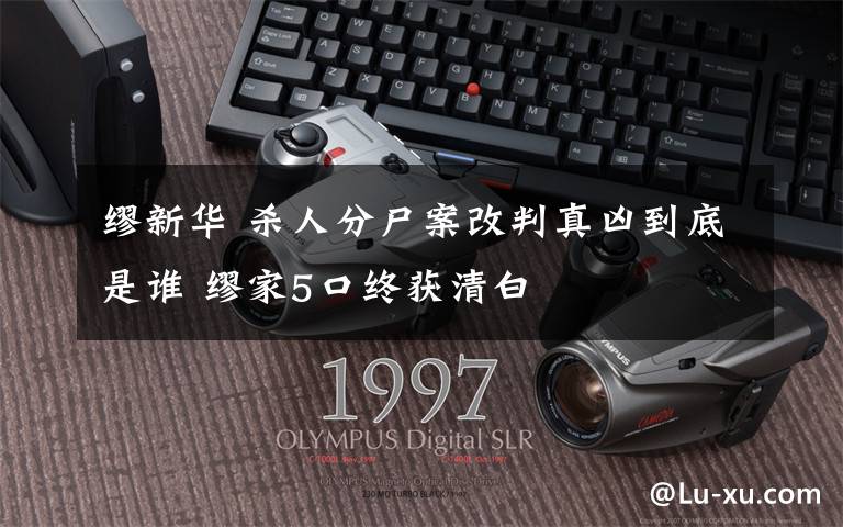 缪新华 杀人分尸案改判真凶到底是谁 缪家5口终获清白