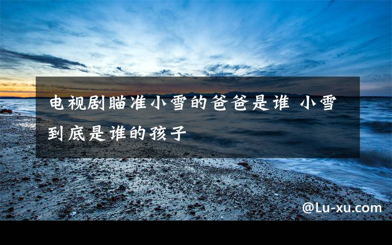 电视剧瞄准小雪的爸爸是谁 小雪到底是谁的孩子