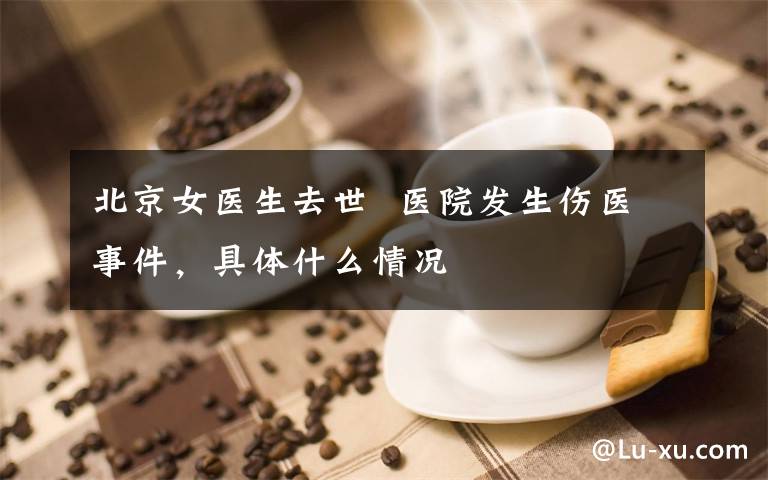 北京女医生去世  医院发生伤医事件，具体什么情况