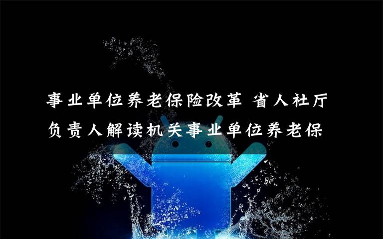 事业单位养老保险改革 省人社厅负责人解读机关事业单位养老保险改革:老人老办法、新人新制度、中人逐步过渡