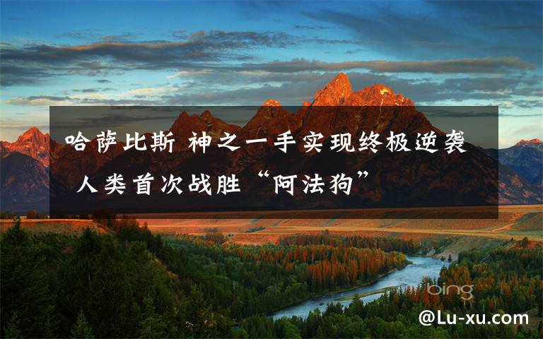 哈萨比斯 神之一手实现终极逆袭 人类首次战胜“阿法狗”