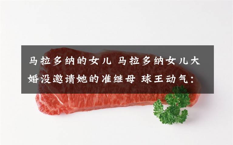 马拉多纳的女儿 马拉多纳女儿大婚没邀请她的准继母 球王动气：绝不参加婚礼