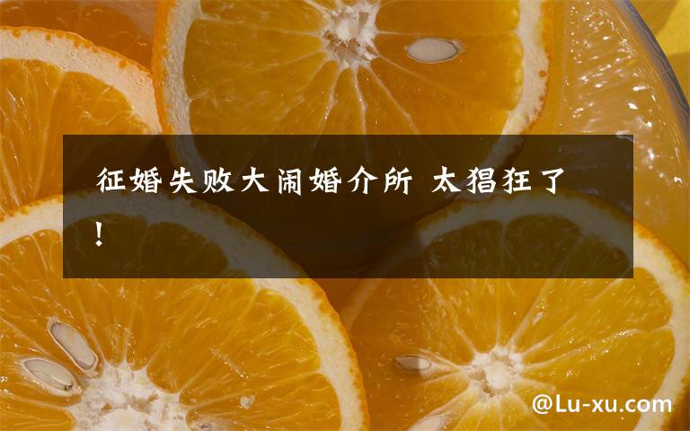 征婚失败大闹婚介所 太猖狂了!