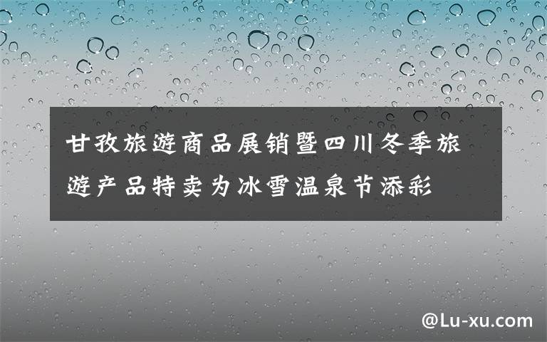 甘孜旅游商品展销暨四川冬季旅游产品特卖为冰雪温泉节添彩