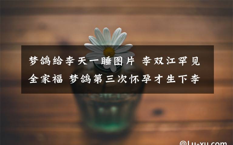 梦鸽给李天一睡图片 李双江罕见全家福 梦鸽第三次怀孕才生下李天一/图