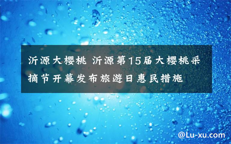 沂源大樱桃 沂源第15届大樱桃采摘节开幕发布旅游日惠民措施