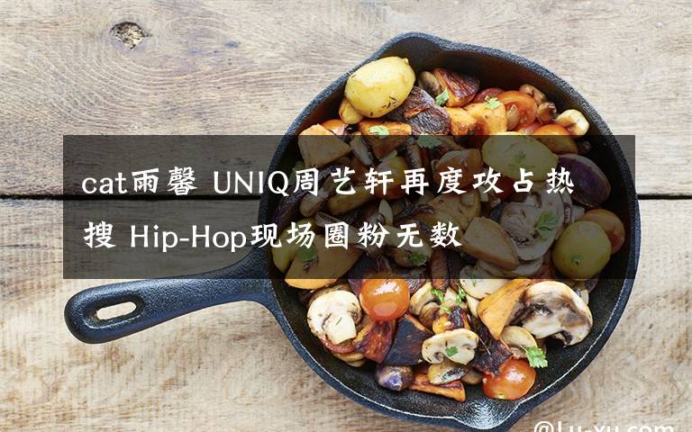 cat雨馨 UNIQ周艺轩再度攻占热搜 Hip-Hop现场圈粉无数