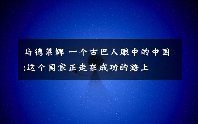 马德莱娜 一个古巴人眼中的中国:这个国家正走在成功的路上