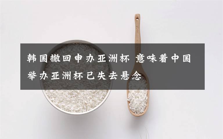 韩国撤回申办亚洲杯 意味着中国举办亚洲杯已失去悬念