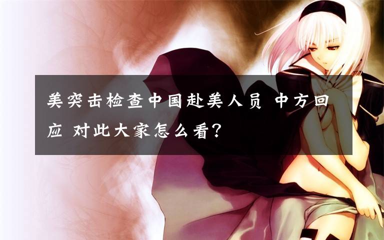 美突击检查中国赴美人员 中方回应 对此大家怎么看?